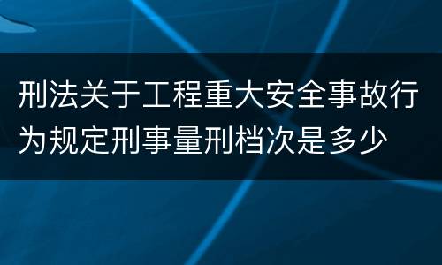 刑法关于工程重大安全事故行为规定刑事量刑档次是多少