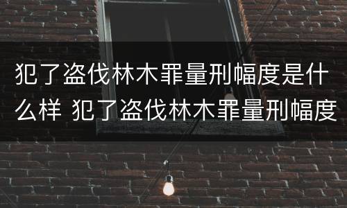 犯了盗伐林木罪量刑幅度是什么样 犯了盗伐林木罪量刑幅度是什么样的