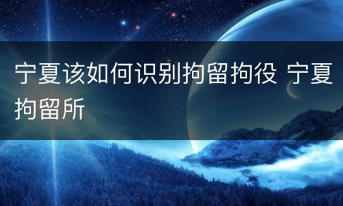 宁夏该如何识别拘留拘役 宁夏拘留所
