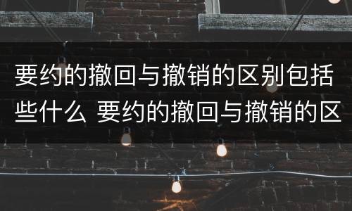 要约的撤回与撤销的区别包括些什么 要约的撤回与撤销的区别举例