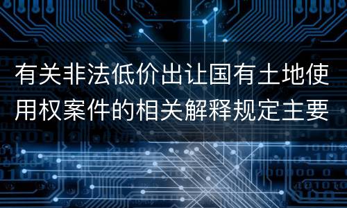 有关非法低价出让国有土地使用权案件的相关解释规定主要内容有哪些