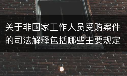 关于非国家工作人员受贿案件的司法解释包括哪些主要规定