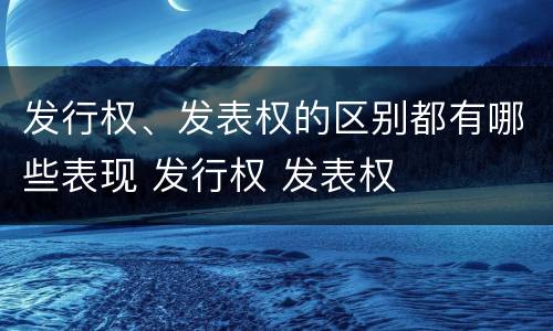 发行权、发表权的区别都有哪些表现 发行权 发表权