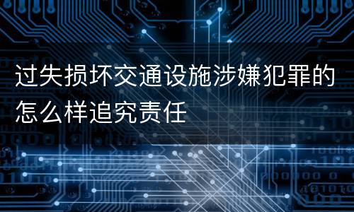 过失损坏交通设施涉嫌犯罪的怎么样追究责任