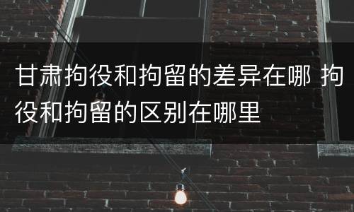 甘肃拘役和拘留的差异在哪 拘役和拘留的区别在哪里