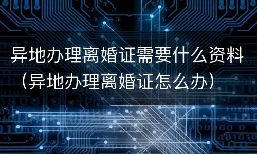 异地办理离婚证需要什么资料（异地办理离婚证怎么办）