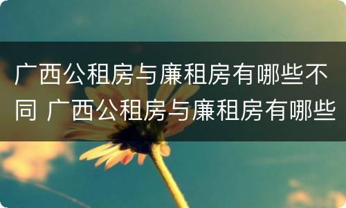 广西公租房与廉租房有哪些不同 广西公租房与廉租房有哪些不同之处