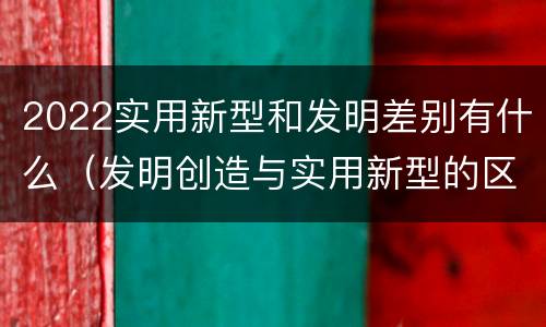 2022实用新型和发明差别有什么（发明创造与实用新型的区别）