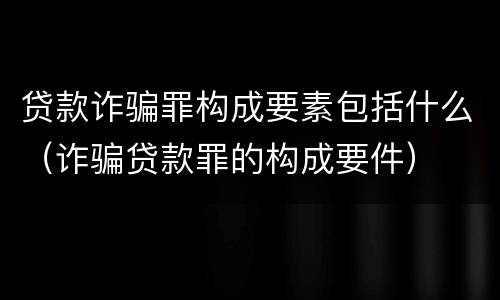 贷款诈骗罪构成要素包括什么（诈骗贷款罪的构成要件）