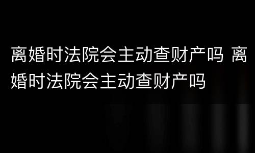 离婚时法院会主动查财产吗 离婚时法院会主动查财产吗
