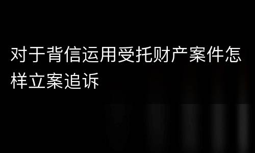 对于背信运用受托财产案件怎样立案追诉