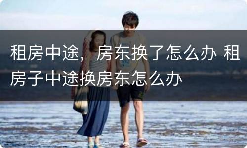 租房中途，房东换了怎么办 租房子中途换房东怎么办