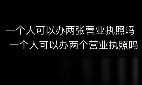 一个人可以办两张营业执照吗 一个人可以办两个营业执照吗