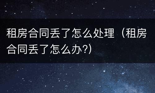 租房合同丢了怎么处理（租房合同丢了怎么办?）