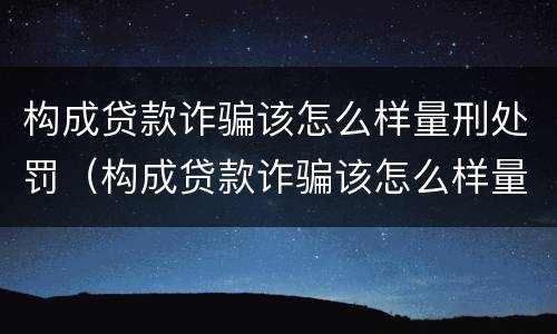 构成贷款诈骗该怎么样量刑处罚（构成贷款诈骗该怎么样量刑处罚案例）