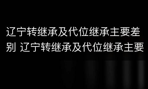 辽宁转继承及代位继承主要差别 辽宁转继承及代位继承主要差别在哪