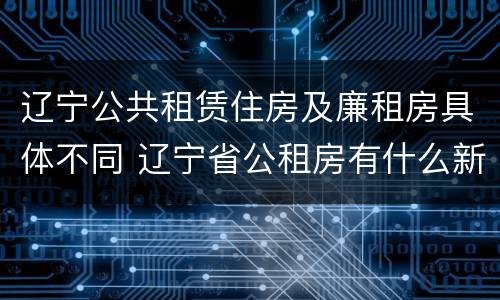 辽宁公共租赁住房及廉租房具体不同 辽宁省公租房有什么新规定