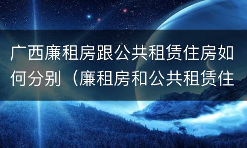 广西廉租房跟公共租赁住房如何分别（廉租房和公共租赁住房的区别）