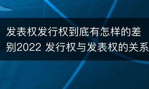 发表权发行权到底有怎样的差别2022 发行权与发表权的关系