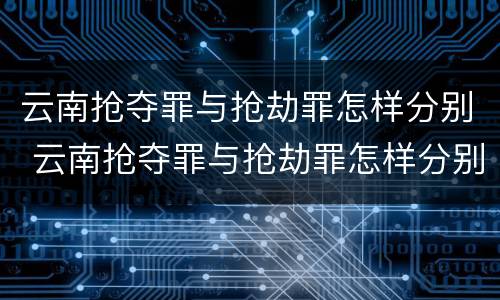 云南抢夺罪与抢劫罪怎样分别 云南抢夺罪与抢劫罪怎样分别判