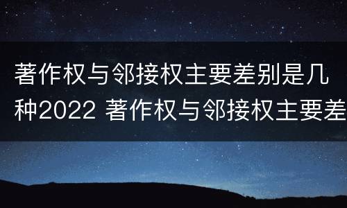 著作权与邻接权主要差别是几种2022 著作权与邻接权主要差别是几种2022年的