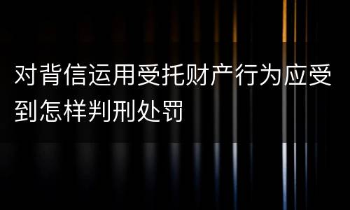 对背信运用受托财产行为应受到怎样判刑处罚