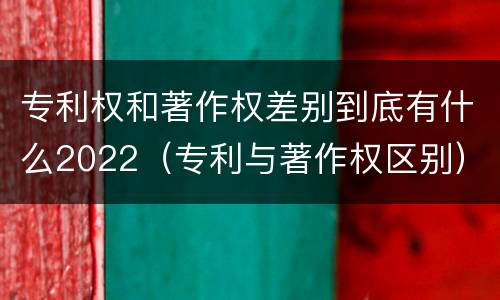 专利权和著作权差别到底有什么2022（专利与著作权区别）