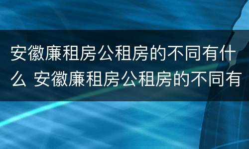 安徽廉租房公租房的不同有什么 安徽廉租房公租房的不同有什么特点