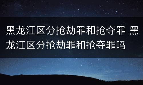 黑龙江区分抢劫罪和抢夺罪 黑龙江区分抢劫罪和抢夺罪吗