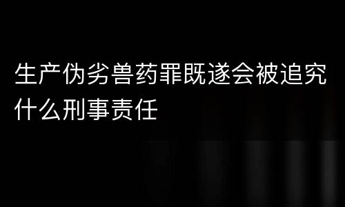 生产伪劣兽药罪既遂会被追究什么刑事责任