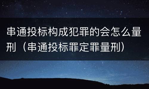 串通投标构成犯罪的会怎么量刑（串通投标罪定罪量刑）
