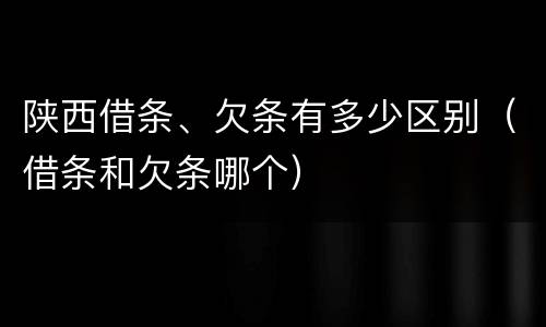 陕西借条、欠条有多少区别（借条和欠条哪个）