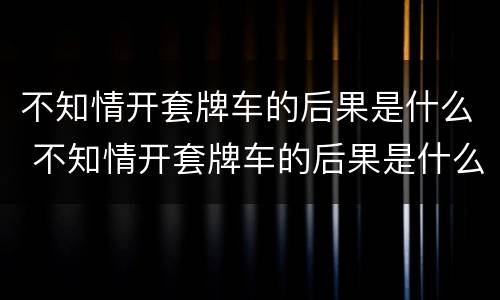 不知情开套牌车的后果是什么 不知情开套牌车的后果是什么呢