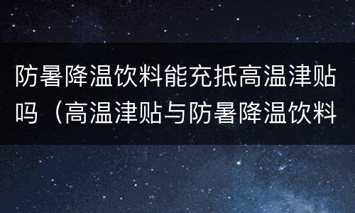 防暑降温饮料能充抵高温津贴吗（高温津贴与防暑降温饮料）