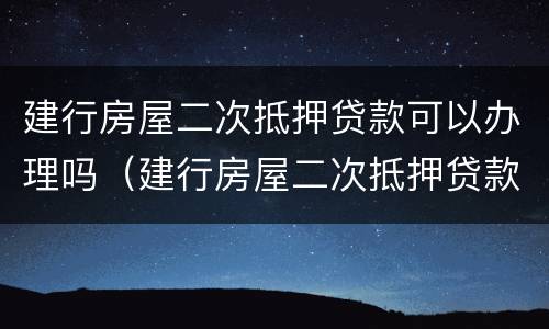 建行房屋二次抵押贷款可以办理吗（建行房屋二次抵押贷款可以办理吗现在）