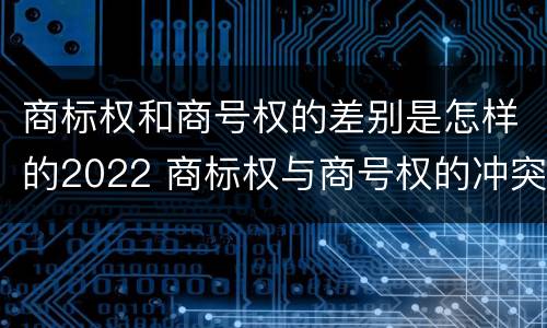 商标权和商号权的差别是怎样的2022 商标权与商号权的冲突以及解决