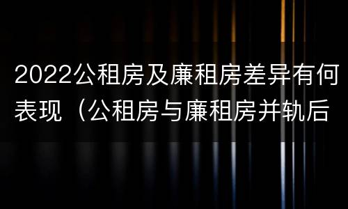 2022公租房及廉租房差异有何表现（公租房与廉租房并轨后的新政策）