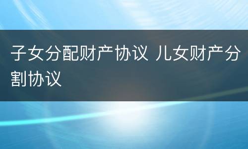 子女分配财产协议 儿女财产分割协议