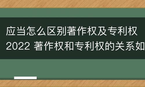 应当怎么区别著作权及专利权2022 著作权和专利权的关系如何
