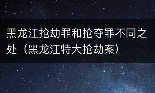 黑龙江抢劫罪和抢夺罪不同之处（黑龙江特大抢劫案）