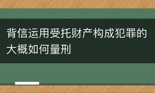 背信运用受托财产构成犯罪的大概如何量刑