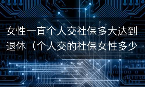女性一直个人交社保多大达到退休（个人交的社保女性多少岁领退休金）