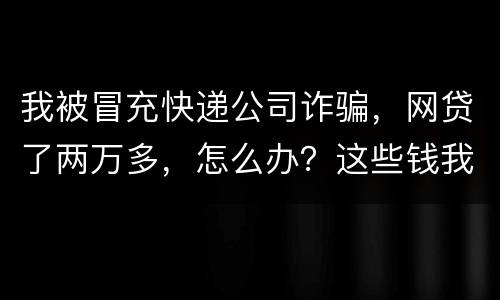 我被冒充快递公司诈骗，网贷了两万多，怎么办？这些钱我必须还吗