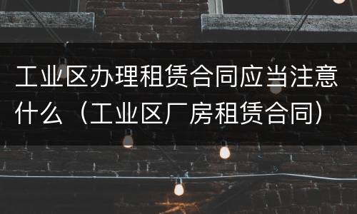 工业区办理租赁合同应当注意什么（工业区厂房租赁合同）
