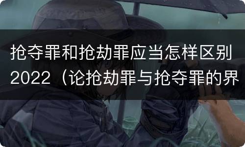 抢夺罪和抢劫罪应当怎样区别2022（论抢劫罪与抢夺罪的界限）