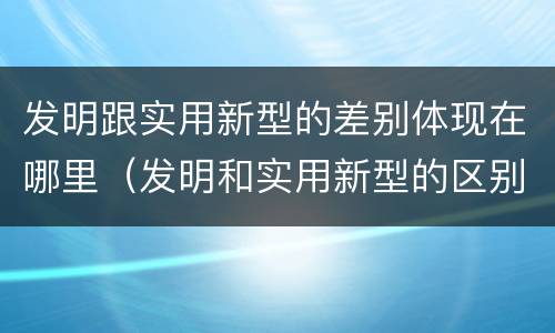 发明跟实用新型的差别体现在哪里（发明和实用新型的区别和联系有什么）