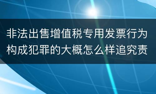 非法出售增值税专用发票行为构成犯罪的大概怎么样追究责任