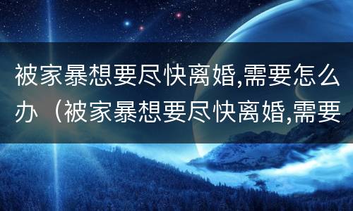 被家暴想要尽快离婚,需要怎么办（被家暴想要尽快离婚,需要怎么办呢）