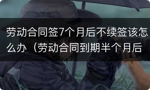 劳动合同签7个月后不续签该怎么办（劳动合同到期半个月后不续签）