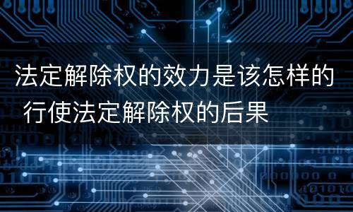 法定解除权的效力是该怎样的 行使法定解除权的后果